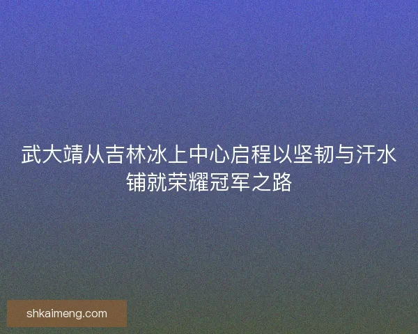 武大靖从吉林冰上中心启程以坚韧与汗水铺就荣耀冠军之路