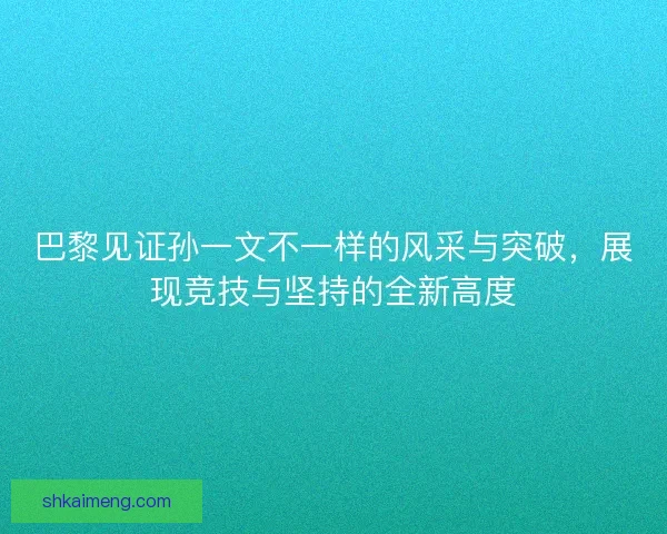 巴黎见证孙一文不一样的风采与突破，展现竞技与坚持的全新高度